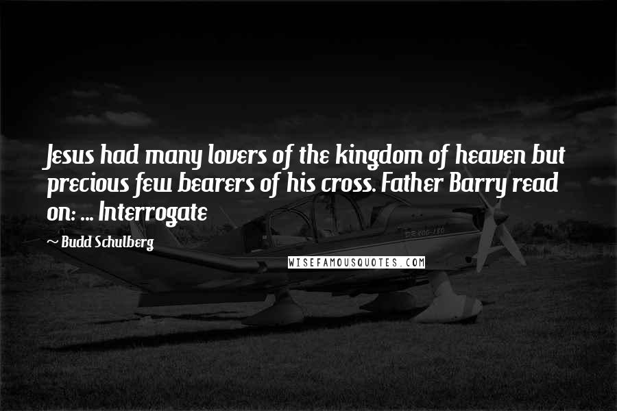 Budd Schulberg quotes: Jesus had many lovers of the kingdom of heaven but precious few bearers of his cross. Father Barry read on: ... Interrogate Budd Schulberg quotes: Jesus had many lovers of the kingdom of heaven but precious few bearers of his cross. Father Barry read on: ... Interrogate