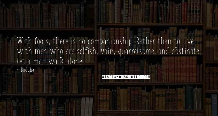 Buddha quotes: With fools, there is no companionship. Rather than to live with men who are selfish, vain, quarrelsome, and obstinate, let a man walk alone.