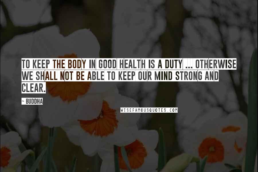 Buddha quotes: To keep the body in good health is a duty ... otherwise we shall not be able to keep our mind strong and clear.