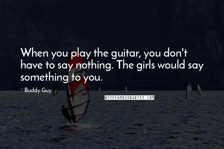 Buddy Guy quotes: When you play the guitar, you don't have to say nothing. The girls would say something to you. Buddy Guy quotes: When you play the guitar, you don't have to say nothing. The girls would say something to you.