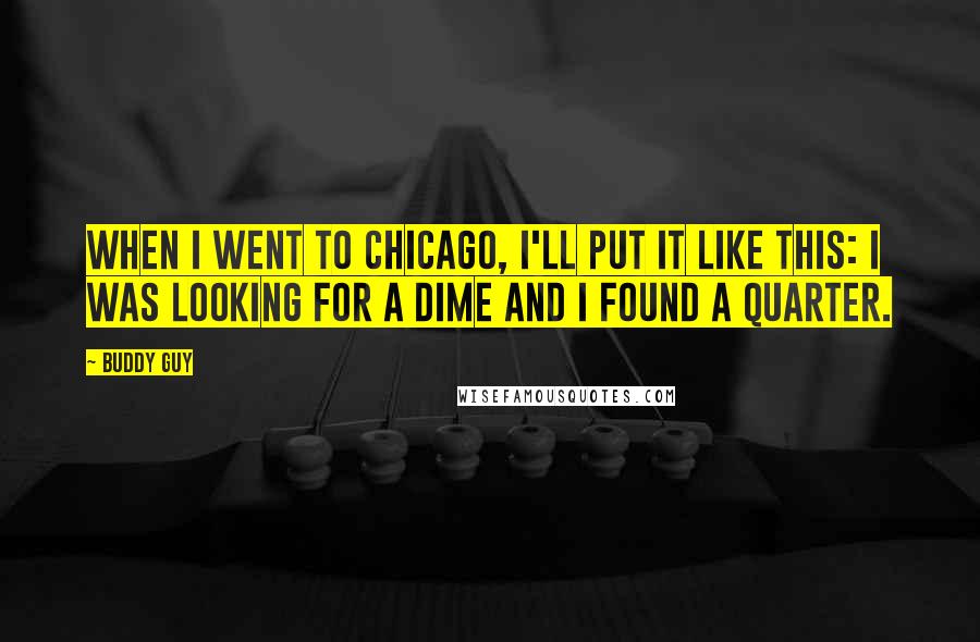 Buddy Guy quotes: When I went to Chicago, I'll put it like this: I was looking for a dime and I found a quarter. Buddy Guy quotes: When I went to Chicago, I'll put it like this: I was looking for a dime and I found a quarter.
