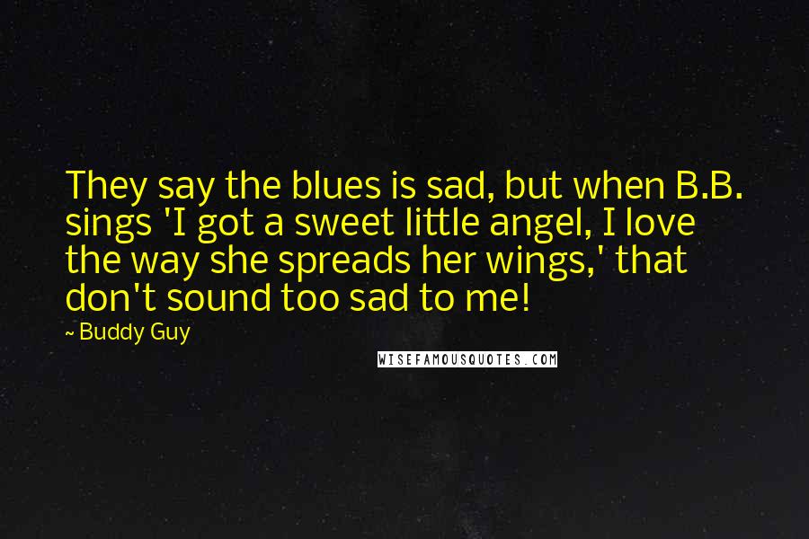 Buddy Guy quotes: They say the blues is sad, but when B.B. sings 'I got a sweet little angel, I love the way she spreads her wings,' that don't sound too sad to