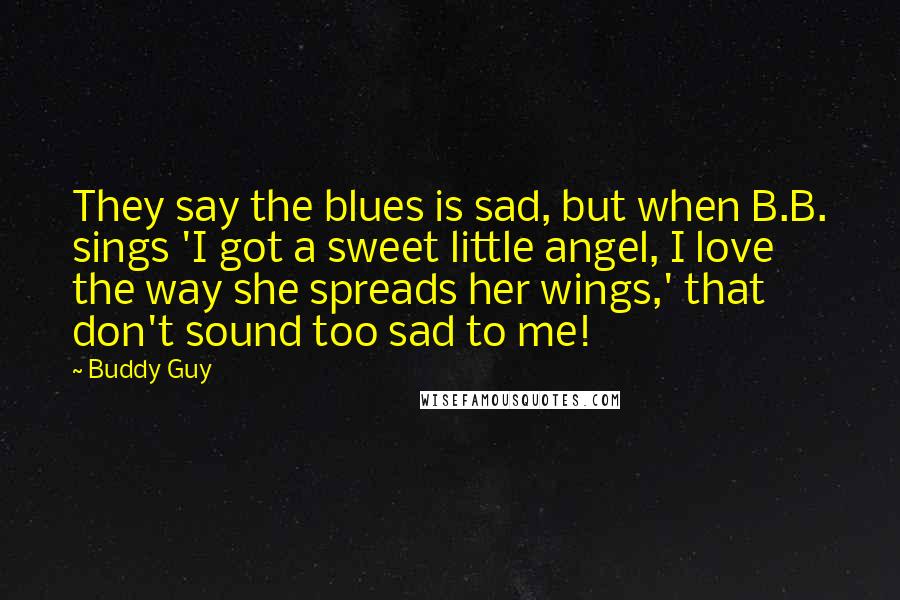Buddy Guy quotes: They say the blues is sad, but when B.B. sings 'I got a sweet little angel, I love the way she spreads her wings,' that don't sound too sad to Buddy Guy quotes: They say the blues is sad, but when B.B. sings 'I got a sweet little angel, I love the way she spreads her wings,' that don't sound too sad to