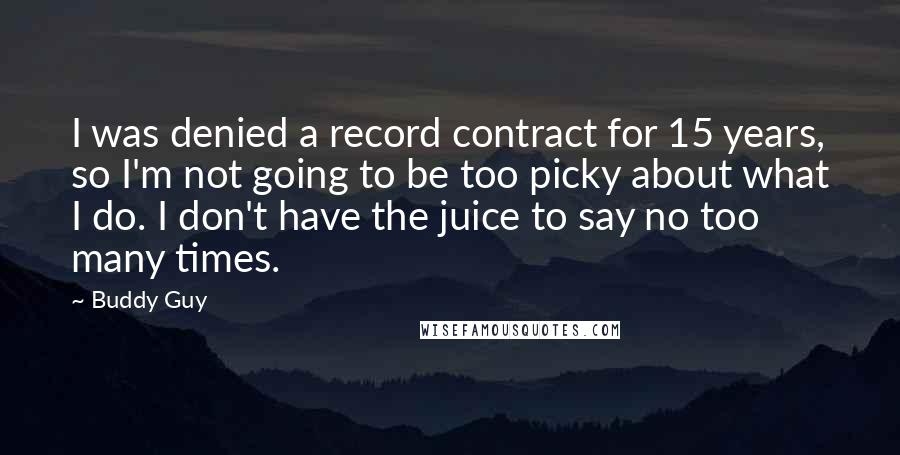 Buddy Guy quotes: I was denied a record contract for 15 years, so I'm not going to be too picky about what I do. I don't have the juice to say no too Buddy Guy quotes: I was denied a record contract for 15 years, so I'm not going to be too picky about what I do. I don't have the juice to say no too