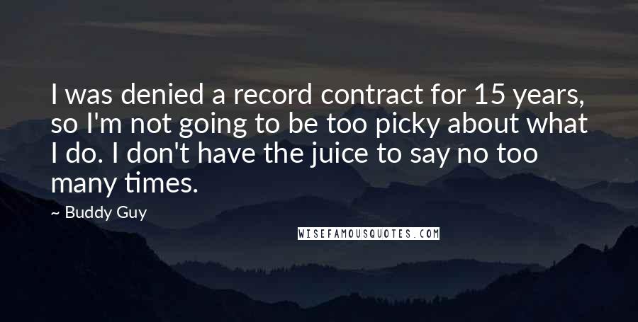 Buddy Guy quotes: I was denied a record contract for 15 years, so I'm not going to be too picky about what I do. I don't have the juice to say no too