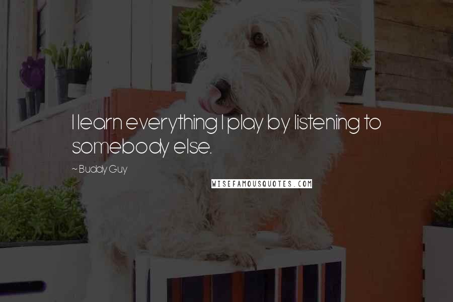 Buddy Guy quotes: I learn everything I play by listening to somebody else. Buddy Guy quotes: I learn everything I play by listening to somebody else.