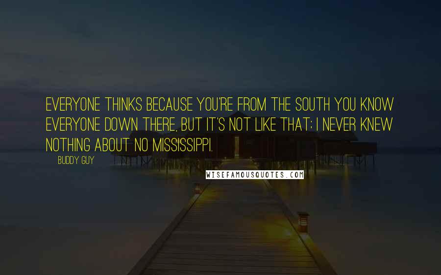 Buddy Guy quotes: Everyone thinks because you're from the south you know everyone down there, but it's not like that; I never knew nothing about no Mississippi. Buddy Guy quotes: Everyone thinks because you're from the south you know everyone down there, but it's not like that; I never knew nothing about no Mississippi.