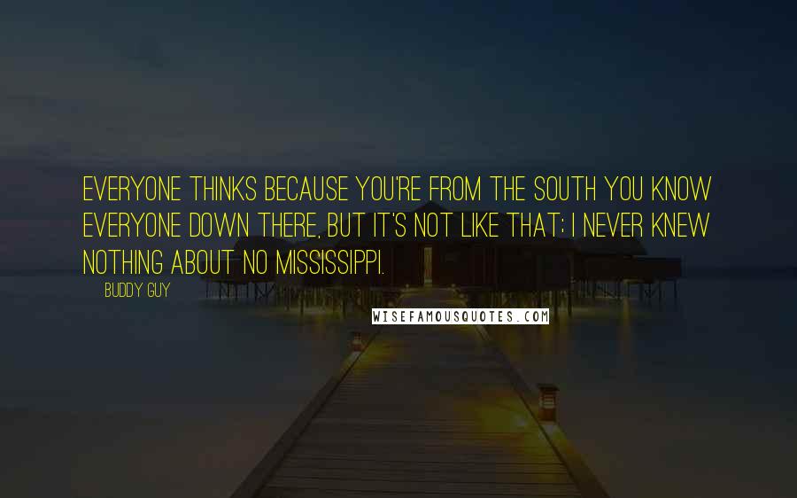 Buddy Guy quotes: Everyone thinks because you're from the south you know everyone down there, but it's not like that; I never knew nothing about no Mississippi.