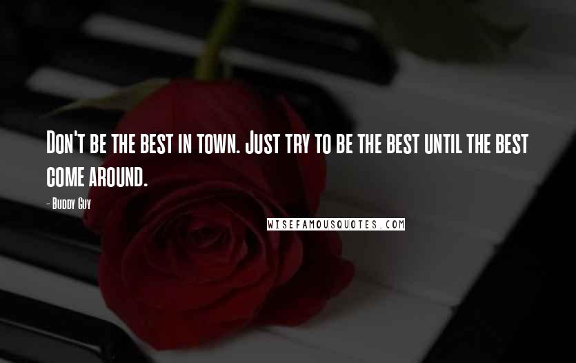 Buddy Guy quotes: Don't be the best in town. Just try to be the best until the best come around.