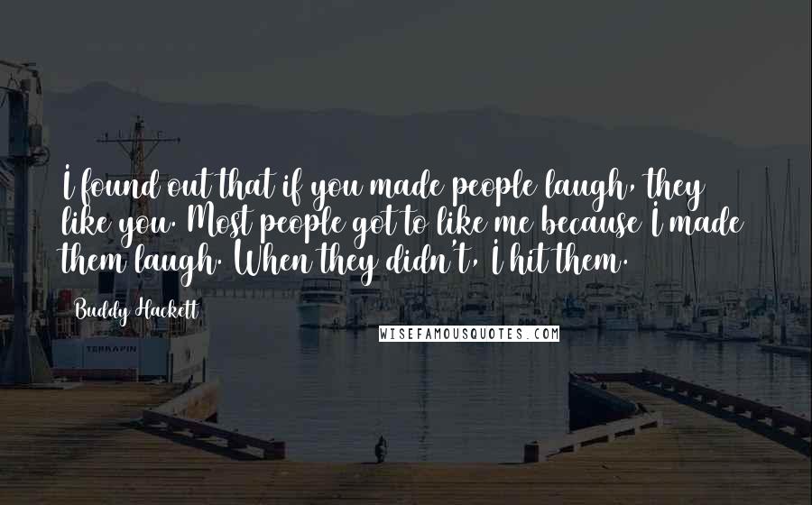 Buddy Hackett quotes: I found out that if you made people laugh, they like you. Most people got to like me because I made them laugh. When they didn't, I hit them.