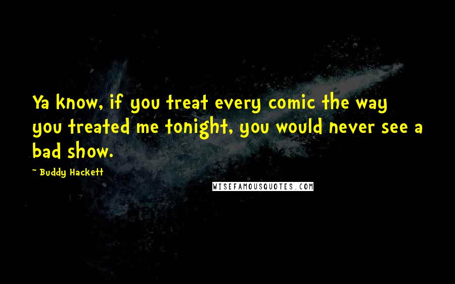 Buddy Hackett quotes: Ya know, if you treat every comic the way you treated me tonight, you would never see a bad show.