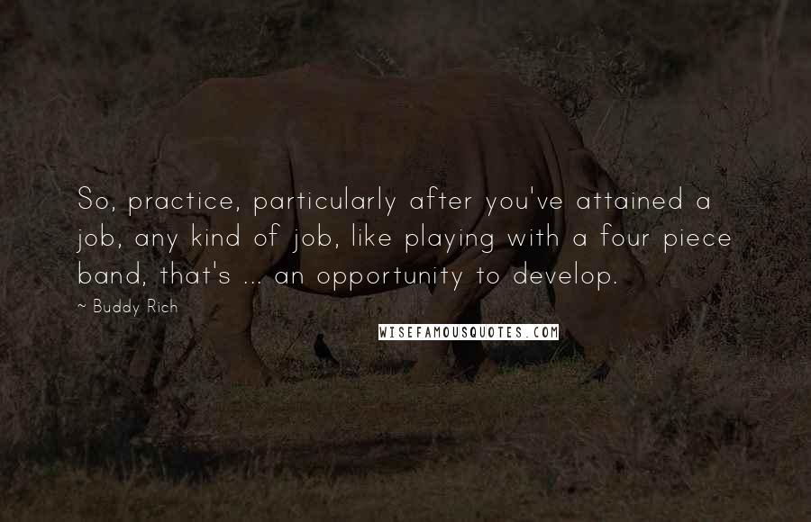 Buddy Rich quotes: So, practice, particularly after you've attained a job, any kind of job, like playing with a four piece band, that's ... an opportunity to develop.