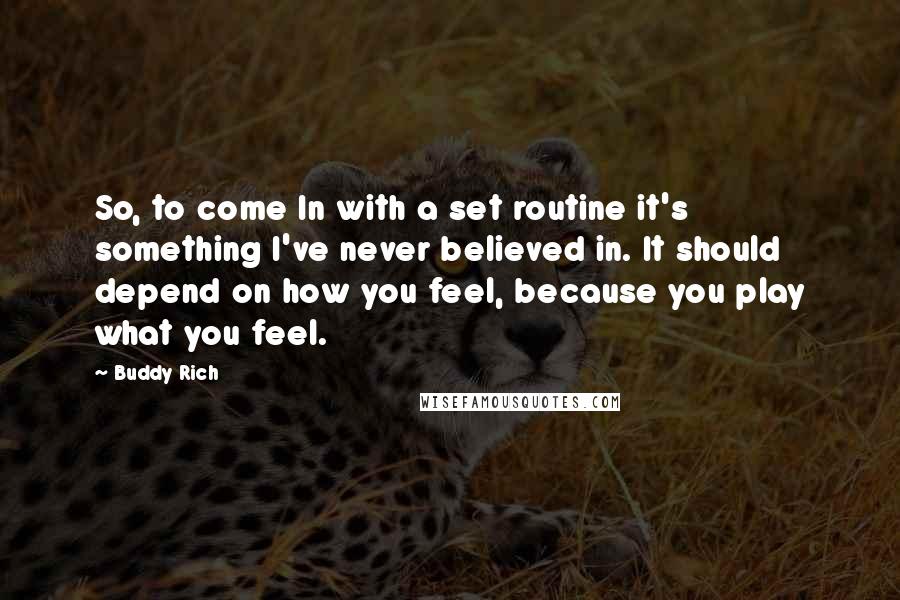 Buddy Rich quotes: So, to come In with a set routine it's something I've never believed in. It should depend on how you feel, because you play what you feel. Buddy Rich quotes: So, to come In with a set routine it's something I've never believed in. It should depend on how you feel, because you play what you feel.
