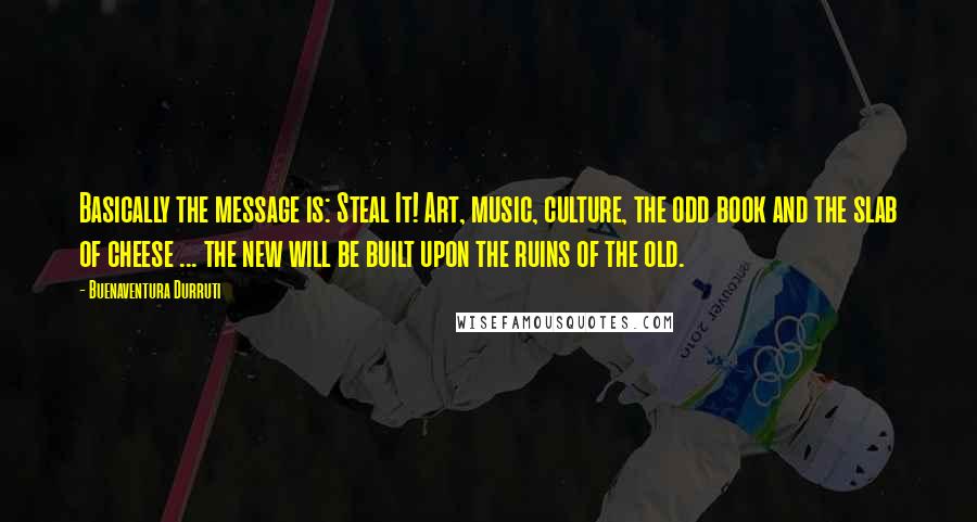 Buenaventura Durruti quotes: Basically the message is: Steal It! Art, music, culture, the odd book and the slab of cheese ... the new will be built upon the ruins of the old. Buenaventura Durruti quotes: Basically the message is: Steal It! Art, music, culture, the odd book and the slab of cheese ... the new will be built upon the ruins of the old.