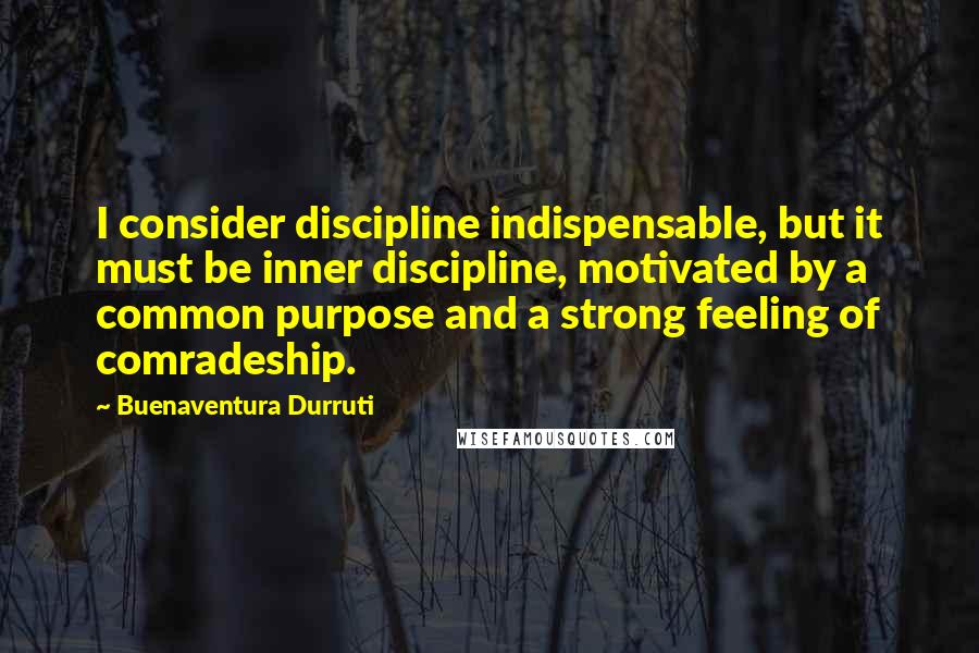 Buenaventura Durruti quotes: I consider discipline indispensable, but it must be inner discipline, motivated by a common purpose and a strong feeling of comradeship. Buenaventura Durruti quotes: I consider discipline indispensable, but it must be inner discipline, motivated by a common purpose and a strong feeling of comradeship.