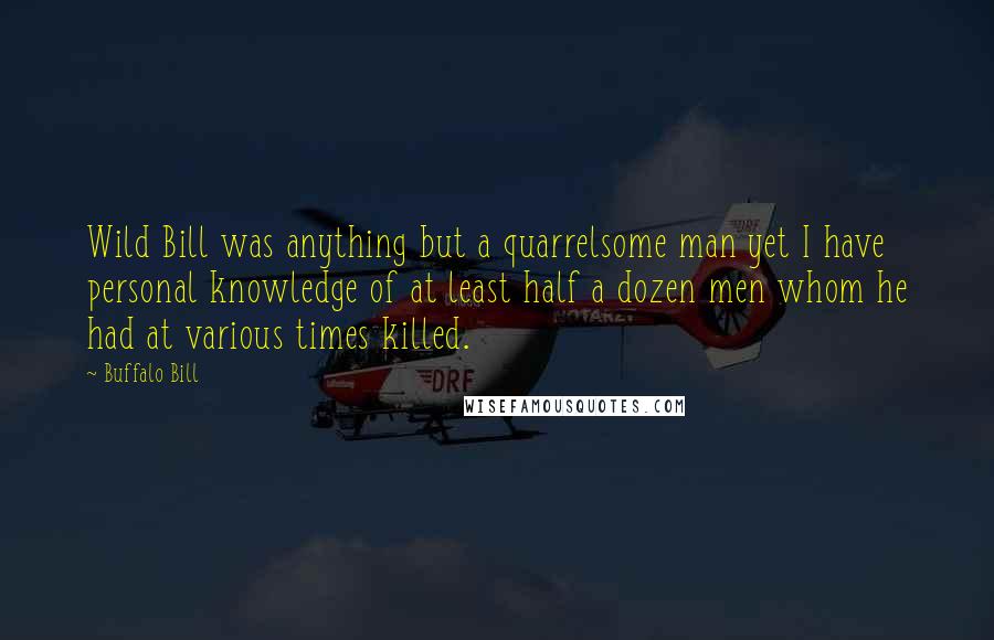 Buffalo Bill quotes: Wild Bill was anything but a quarrelsome man yet I have personal knowledge of at least half a dozen men whom he had at various times killed. Buffalo Bill quotes: Wild Bill was anything but a quarrelsome man yet I have personal knowledge of at least half a dozen men whom he had at various times killed.