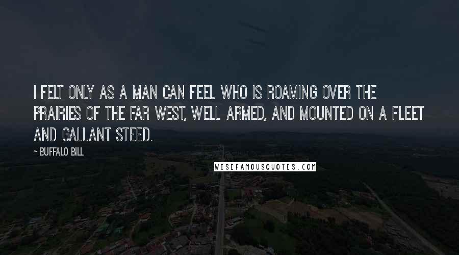 Buffalo Bill quotes: I felt only as a man can feel who is roaming over the prairies of the far West, well armed, and mounted on a fleet and gallant steed. Buffalo Bill quotes: I felt only as a man can feel who is roaming over the prairies of the far West, well armed, and mounted on a fleet and gallant steed.