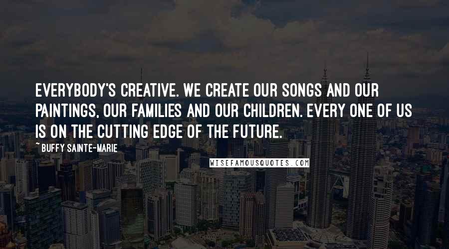 Buffy Sainte-Marie quotes: Everybody's creative. We create our songs and our paintings, our families and our children. Every one of us is on the cutting edge of the future.