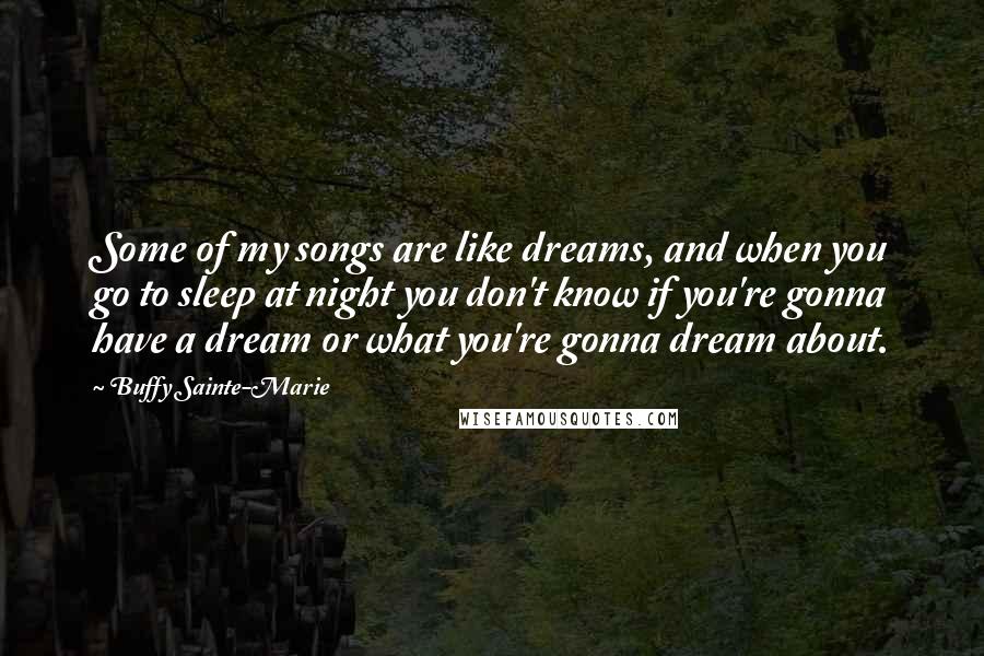 Buffy Sainte-Marie quotes: Some of my songs are like dreams, and when you go to sleep at night you don't know if you're gonna have a dream or what you're gonna dream about.