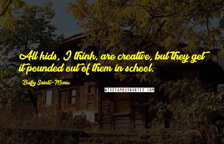 Buffy Sainte-Marie quotes: All kids, I think, are creative, but they get it pounded out of them in school.