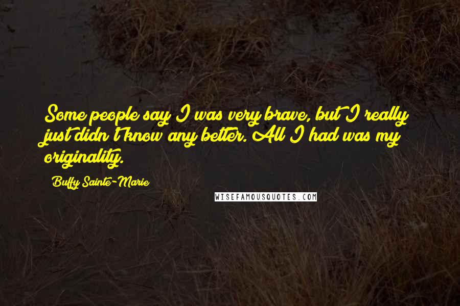 Buffy Sainte-Marie quotes: Some people say I was very brave, but I really just didn't know any better. All I had was my originality.