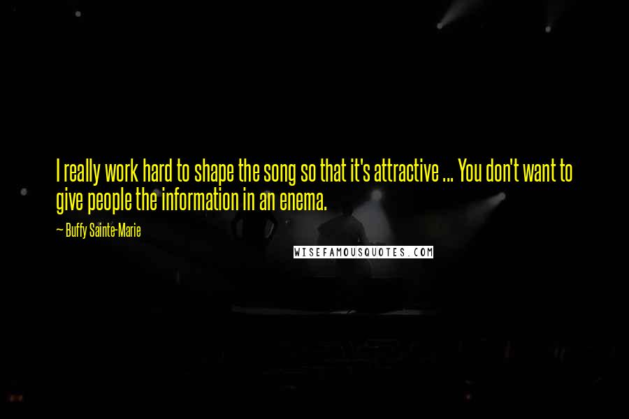 Buffy Sainte-Marie quotes: I really work hard to shape the song so that it's attractive ... You don't want to give people the information in an enema. Buffy Sainte-Marie quotes: I really work hard to shape the song so that it's attractive ... You don't want to give people the information in an enema.