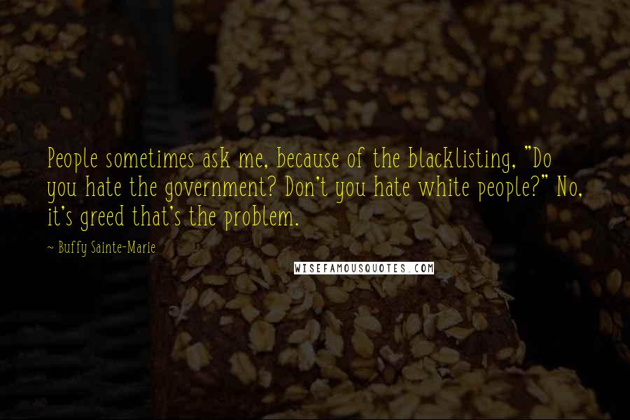 Buffy Sainte-Marie quotes: People sometimes ask me, because of the blacklisting, "Do you hate the government? Don't you hate white people?" No, it's greed that's the problem. Buffy Sainte-Marie quotes: People sometimes ask me, because of the blacklisting, "Do you hate the government? Don't you hate white people?" No, it's greed that's the problem.