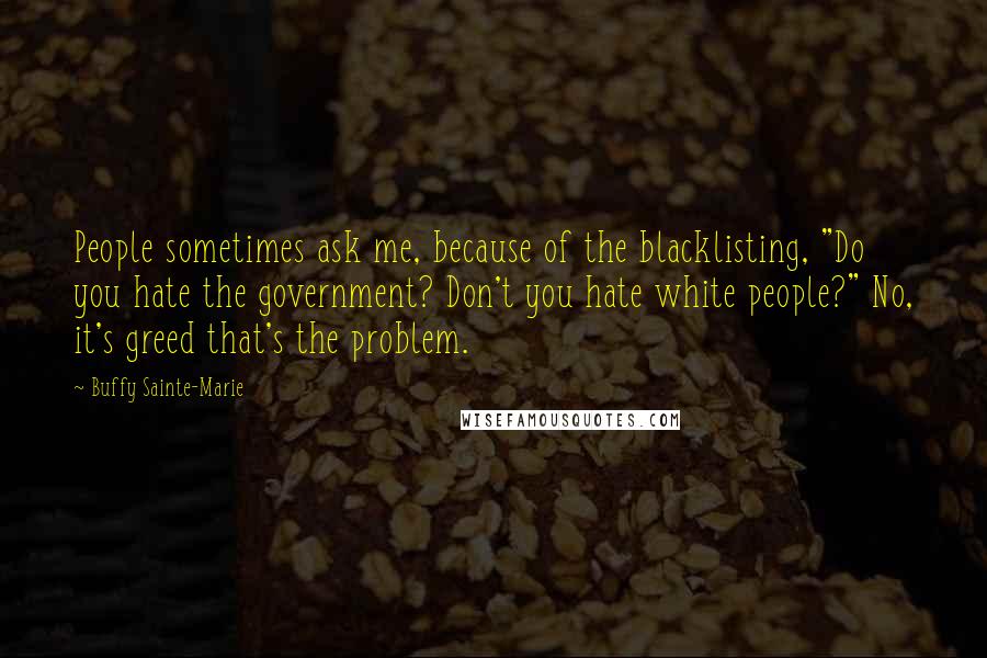 Buffy Sainte-Marie quotes: People sometimes ask me, because of the blacklisting, "Do you hate the government? Don't you hate white people?" No, it's greed that's the problem.