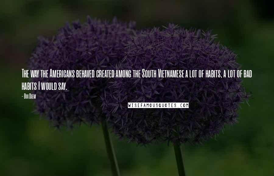 Bui Diem quotes: The way the Americans behaved created among the South Vietnamese a lot of habits, a lot of bad habits I would say.