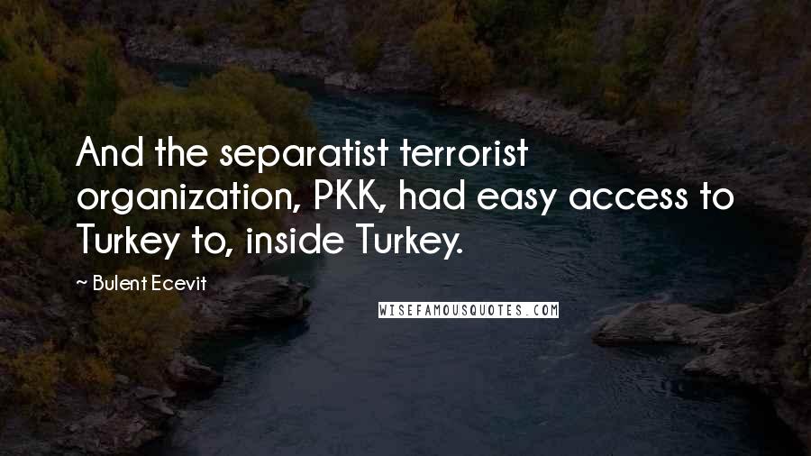 Bulent Ecevit quotes: And the separatist terrorist organization, PKK, had easy access to Turkey to, inside Turkey. Bulent Ecevit quotes: And the separatist terrorist organization, PKK, had easy access to Turkey to, inside Turkey.