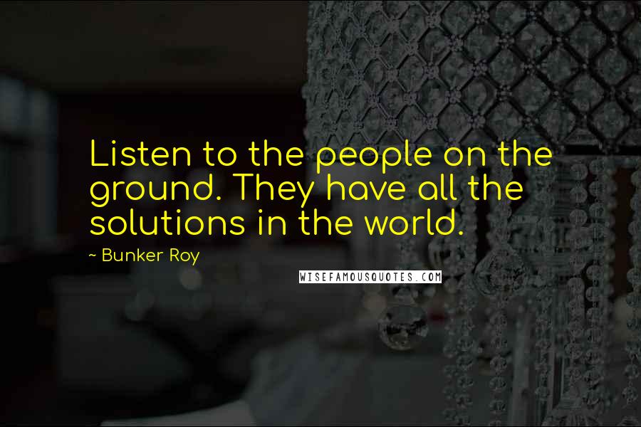 Bunker Roy quotes: Listen to the people on the ground. They have all the solutions in the world.