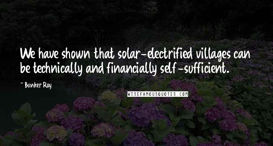 Bunker Roy quotes: We have shown that solar-electrified villages can be technically and financially self-sufficient.