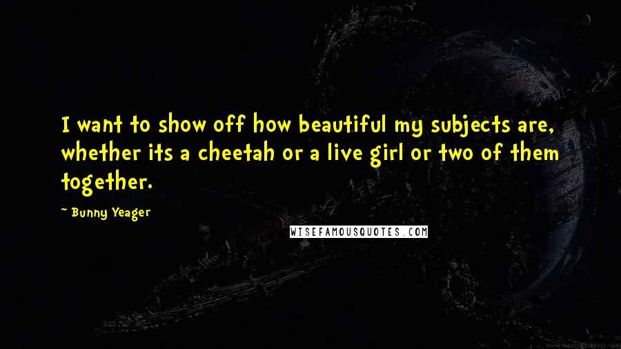 Bunny Yeager quotes: I want to show off how beautiful my subjects are, whether its a cheetah or a live girl or two of them together.