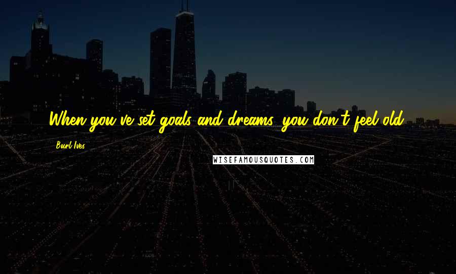 Burl Ives quotes: When you've set goals and dreams, you don't feel old.