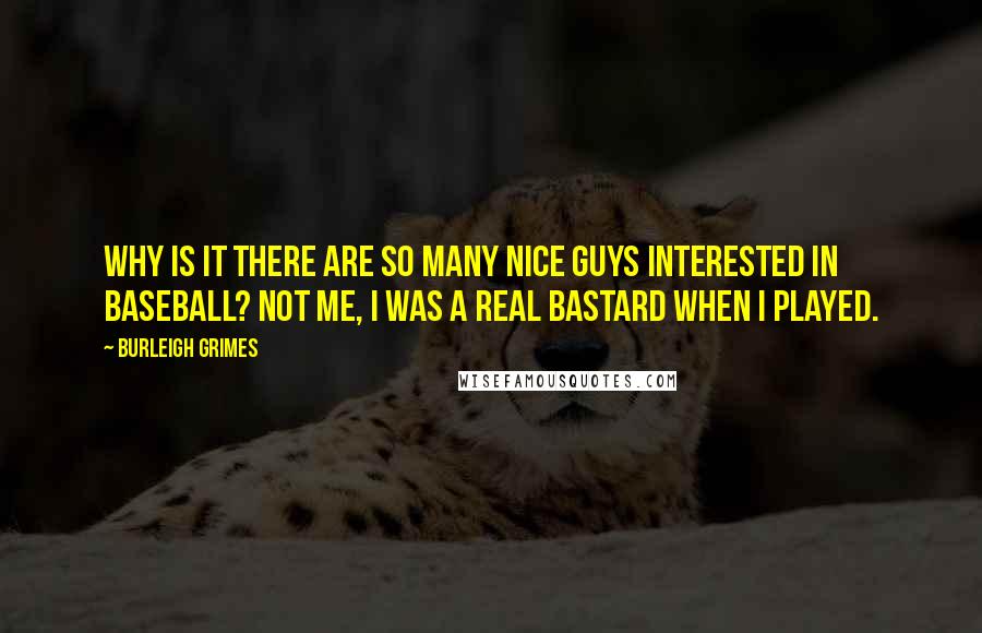 Burleigh Grimes quotes: Why is it there are so many nice guys interested in baseball? Not me, I was a real bastard when I played. Burleigh Grimes quotes: Why is it there are so many nice guys interested in baseball? Not me, I was a real bastard when I played.