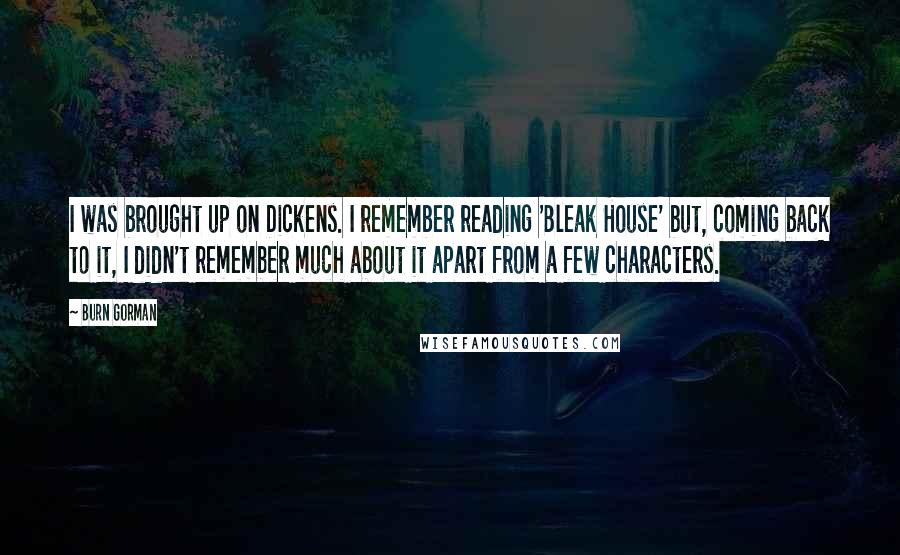Burn Gorman quotes: I was brought up on Dickens. I remember reading 'Bleak House' but, coming back to it, I didn't remember much about it apart from a few characters. Burn Gorman quotes: I was brought up on Dickens. I remember reading 'Bleak House' but, coming back to it, I didn't remember much about it apart from a few characters.