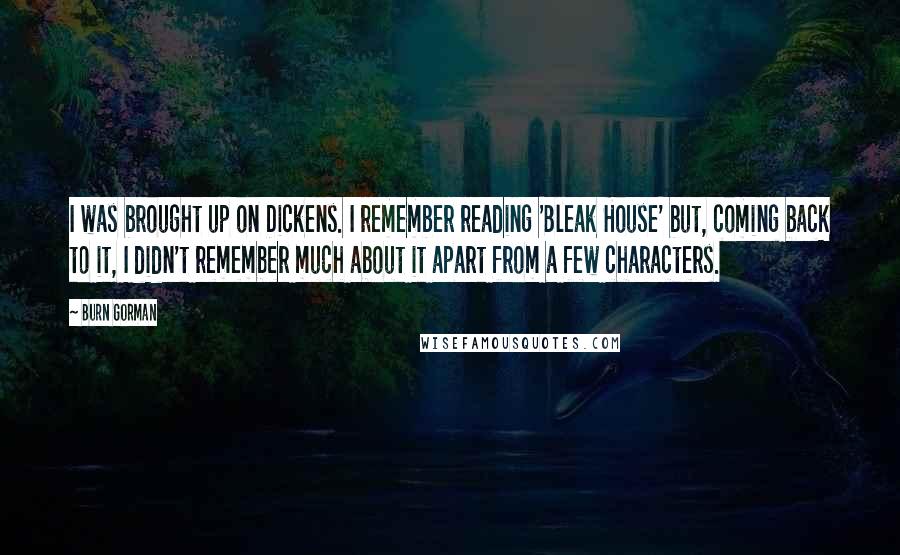 Burn Gorman quotes: I was brought up on Dickens. I remember reading 'Bleak House' but, coming back to it, I didn't remember much about it apart from a few characters.