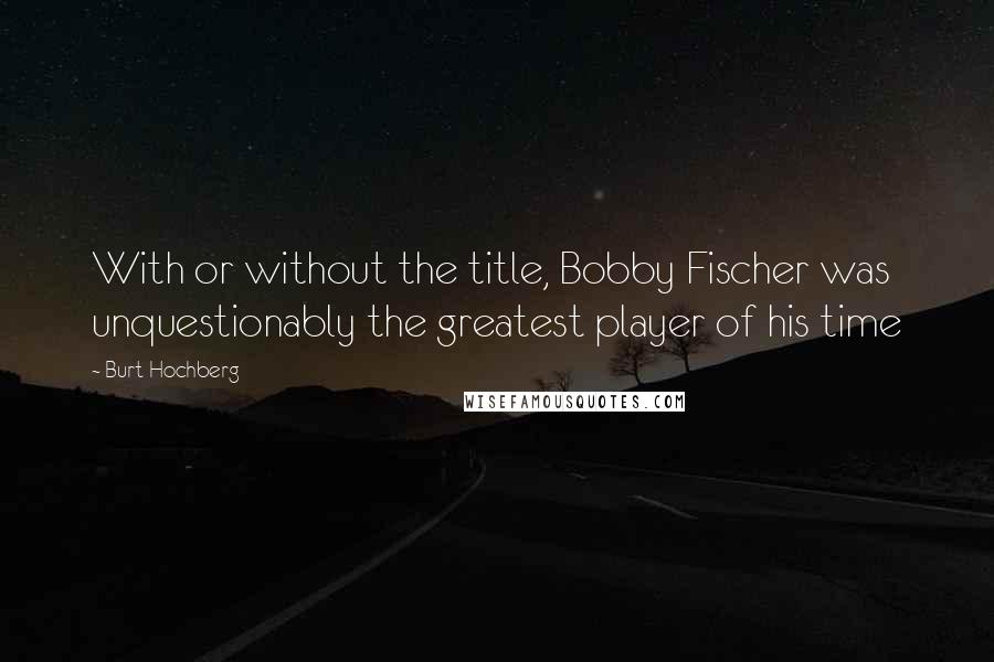 Burt Hochberg quotes: With or without the title, Bobby Fischer was unquestionably the greatest player of his time