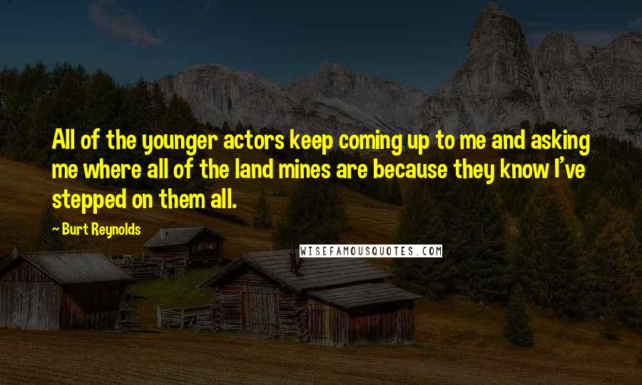 Burt Reynolds quotes: All of the younger actors keep coming up to me and asking me where all of the land mines are because they know I've stepped on them all.