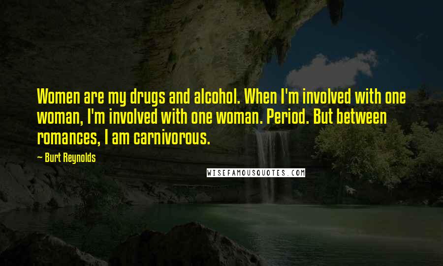 Burt Reynolds quotes: Women are my drugs and alcohol. When I'm involved with one woman, I'm involved with one woman. Period. But between romances, I am carnivorous.