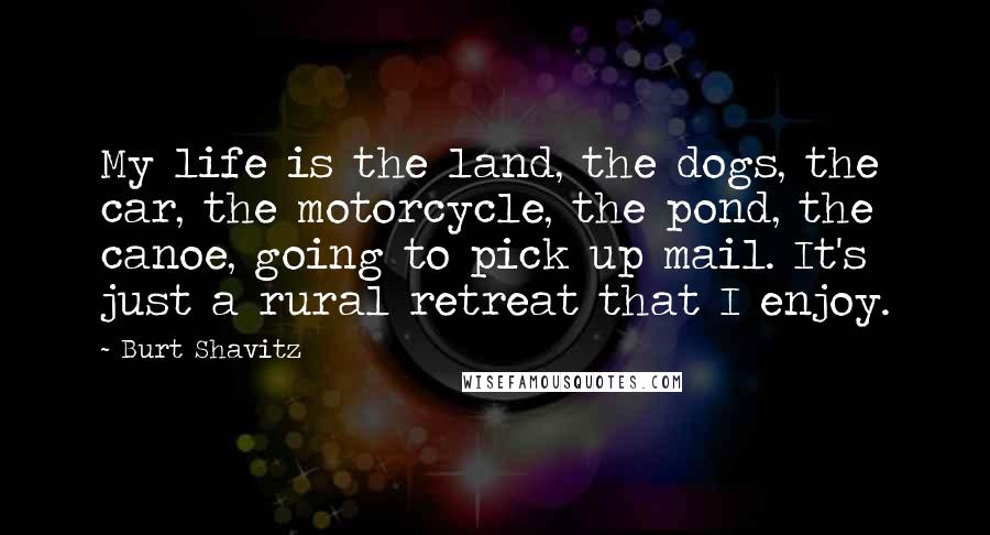 Burt Shavitz quotes: My life is the land, the dogs, the car, the motorcycle, the pond, the canoe, going to pick up mail. It's just a rural retreat that I enjoy. Burt Shavitz quotes: My life is the land, the dogs, the car, the motorcycle, the pond, the canoe, going to pick up mail. It's just a rural retreat that I enjoy.
