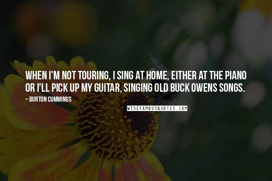 Burton Cummings quotes: When I'm not touring, I sing at home, either at the piano or I'll pick up my guitar, singing old Buck Owens songs.