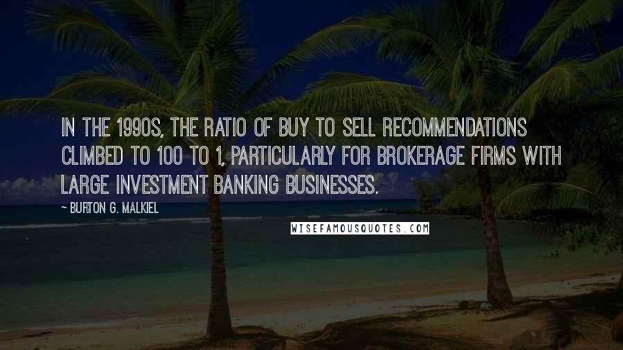 Burton G. Malkiel quotes: In the 1990s, the ratio of buy to sell recommendations climbed to 100 to 1, particularly for brokerage firms with large investment banking businesses. Burton G. Malkiel quotes: In the 1990s, the ratio of buy to sell recommendations climbed to 100 to 1, particularly for brokerage firms with large investment banking businesses.
