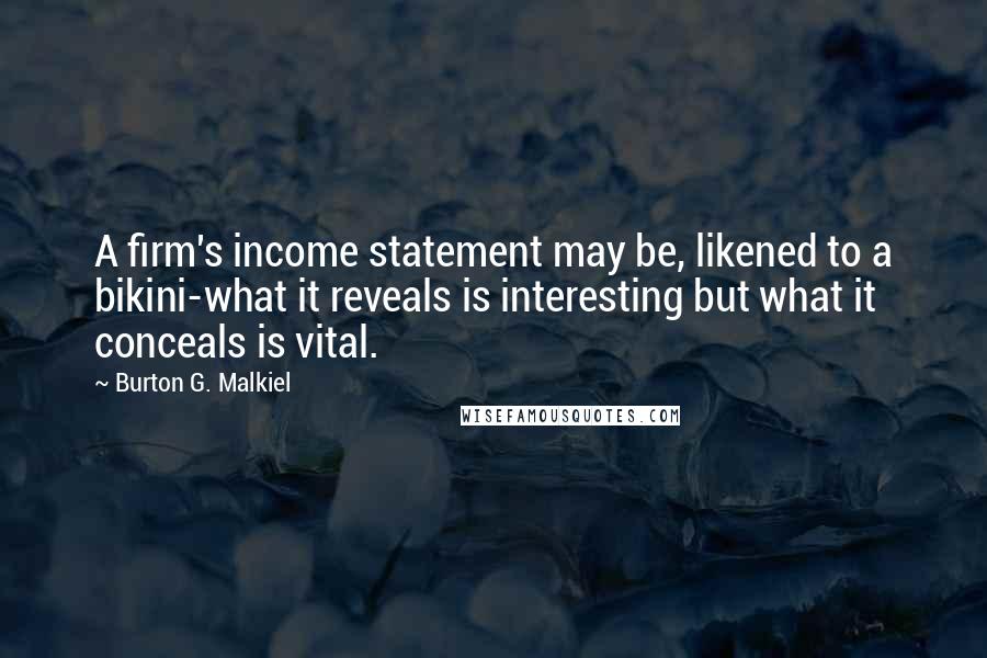 Burton G. Malkiel quotes: A firm's income statement may be, likened to a bikini-what it reveals is interesting but what it conceals is vital. Burton G. Malkiel quotes: A firm's income statement may be, likened to a bikini-what it reveals is interesting but what it conceals is vital.