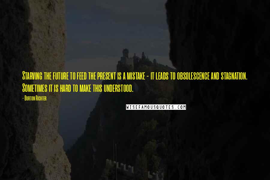 Burton Richter quotes: Starving the future to feed the present is a mistake - it leads to obsolescence and stagnation. Sometimes it is hard to make this understood.