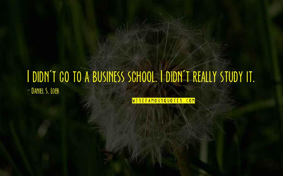 Business Study Quotes By Daniel S. Loeb: I didn't go to a business school. I Business Study Quotes By Daniel S. Loeb: I didn't go to a business school. I