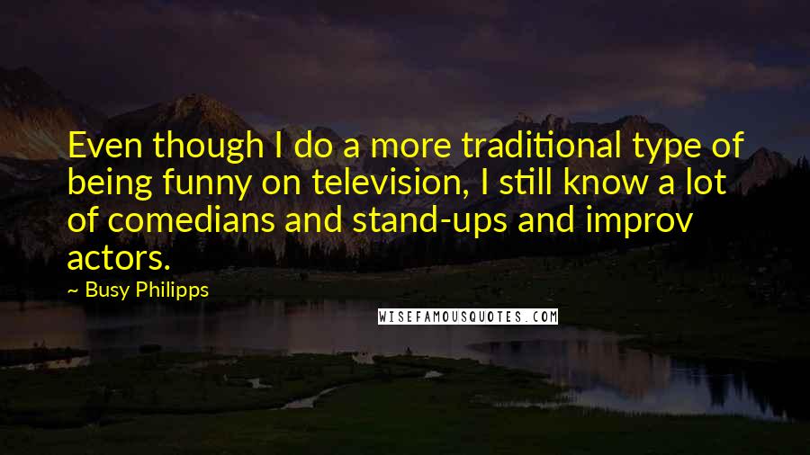 Busy Philipps quotes: Even though I do a more traditional type of being funny on television, I still know a lot of comedians and stand-ups and improv actors. Busy Philipps quotes: Even though I do a more traditional type of being funny on television, I still know a lot of comedians and stand-ups and improv actors.