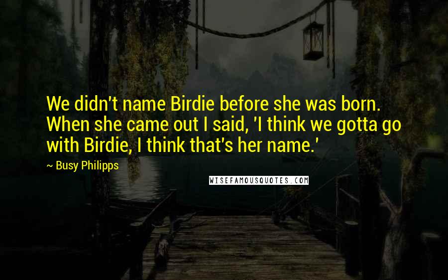 Busy Philipps quotes: We didn't name Birdie before she was born. When she came out I said, 'I think we gotta go with Birdie, I think that's her name.' Busy Philipps quotes: We didn't name Birdie before she was born. When she came out I said, 'I think we gotta go with Birdie, I think that's her name.'
