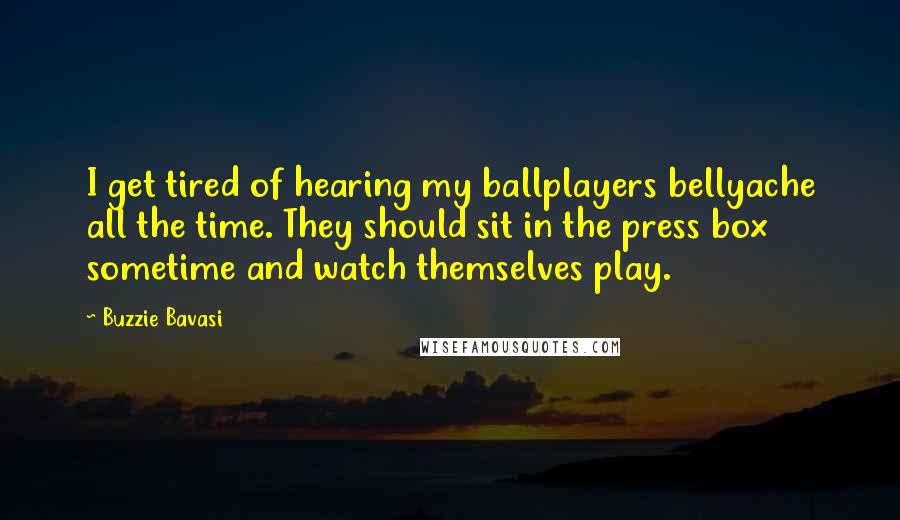 Buzzie Bavasi quotes: I get tired of hearing my ballplayers bellyache all the time. They should sit in the press box sometime and watch themselves play. Buzzie Bavasi quotes: I get tired of hearing my ballplayers bellyache all the time. They should sit in the press box sometime and watch themselves play.
