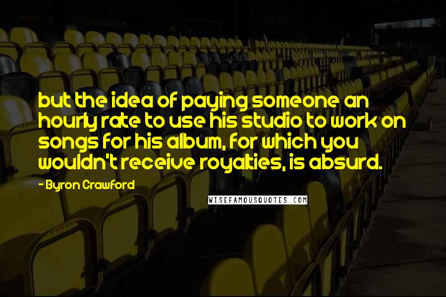 Byron Crawford quotes: but the idea of paying someone an hourly rate to use his studio to work on songs for his album, for which you wouldn't receive royalties, is absurd.